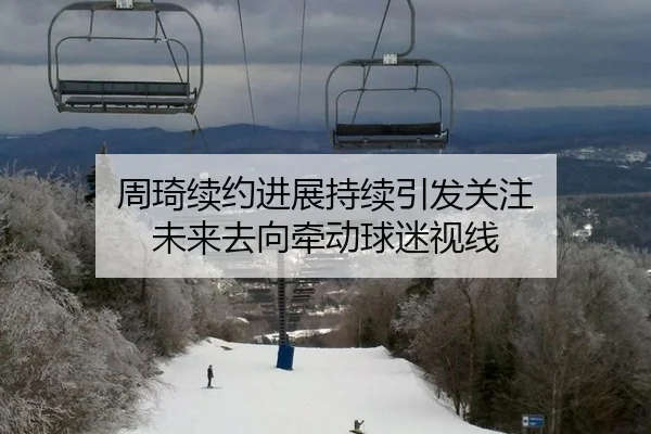 周琦续约进展持续引发关注 未来去向牵动球迷视线